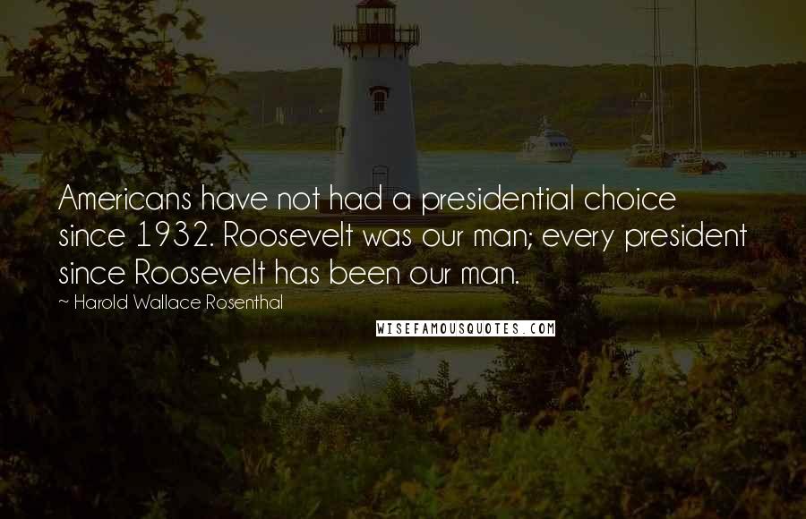 Harold Wallace Rosenthal Quotes: Americans have not had a presidential choice since 1932. Roosevelt was our man; every president since Roosevelt has been our man.