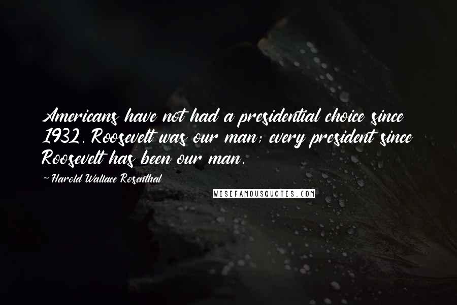 Harold Wallace Rosenthal Quotes: Americans have not had a presidential choice since 1932. Roosevelt was our man; every president since Roosevelt has been our man.