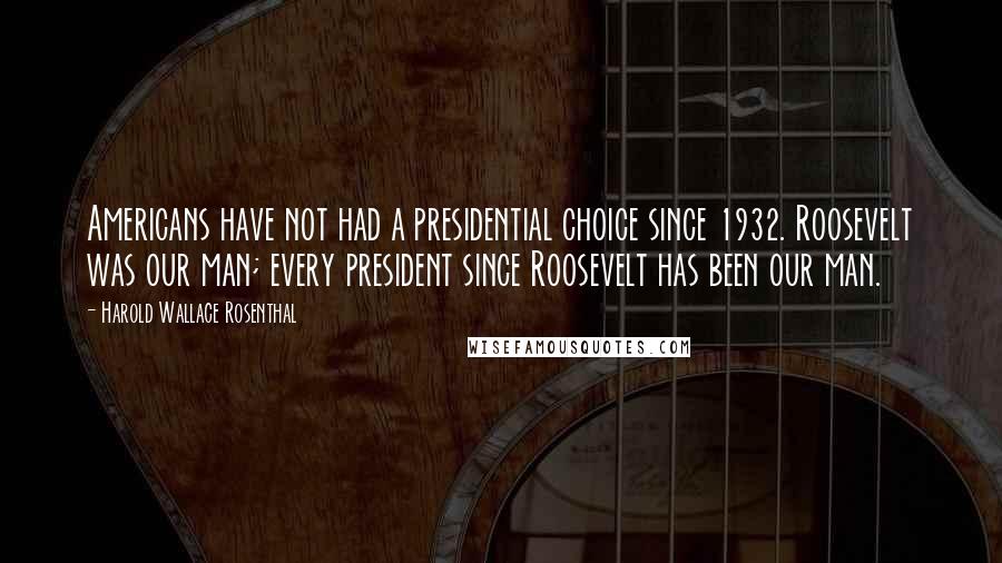 Harold Wallace Rosenthal Quotes: Americans have not had a presidential choice since 1932. Roosevelt was our man; every president since Roosevelt has been our man.