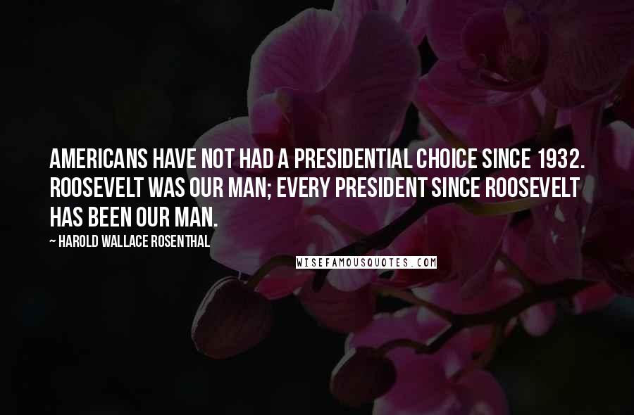 Harold Wallace Rosenthal Quotes: Americans have not had a presidential choice since 1932. Roosevelt was our man; every president since Roosevelt has been our man.