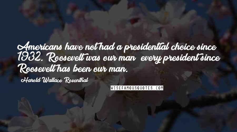 Harold Wallace Rosenthal Quotes: Americans have not had a presidential choice since 1932. Roosevelt was our man; every president since Roosevelt has been our man.