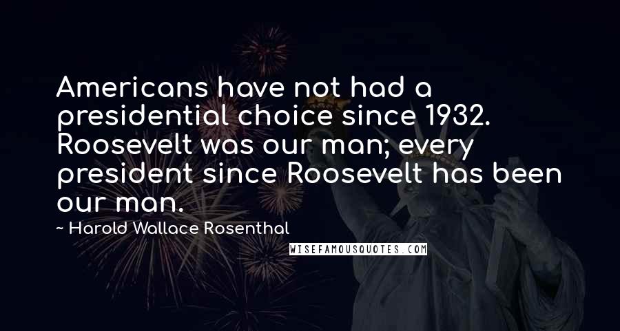 Harold Wallace Rosenthal Quotes: Americans have not had a presidential choice since 1932. Roosevelt was our man; every president since Roosevelt has been our man.