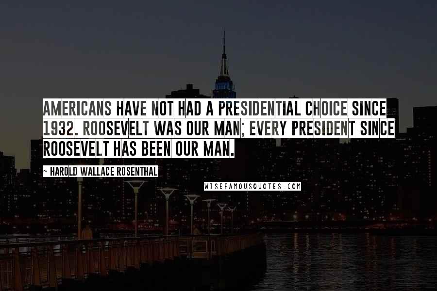 Harold Wallace Rosenthal Quotes: Americans have not had a presidential choice since 1932. Roosevelt was our man; every president since Roosevelt has been our man.