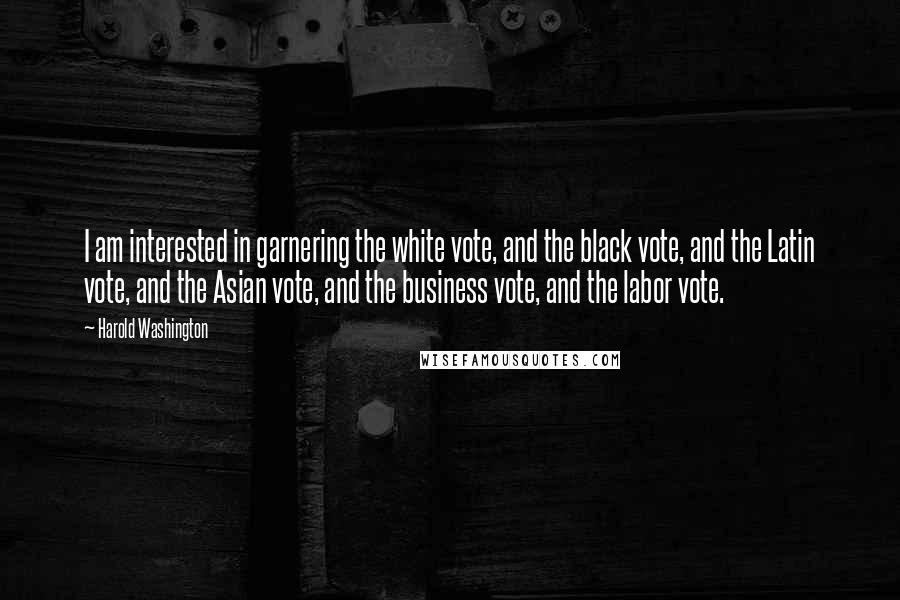 Harold Washington Quotes: I am interested in garnering the white vote, and the black vote, and the Latin vote, and the Asian vote, and the business vote, and the labor vote.