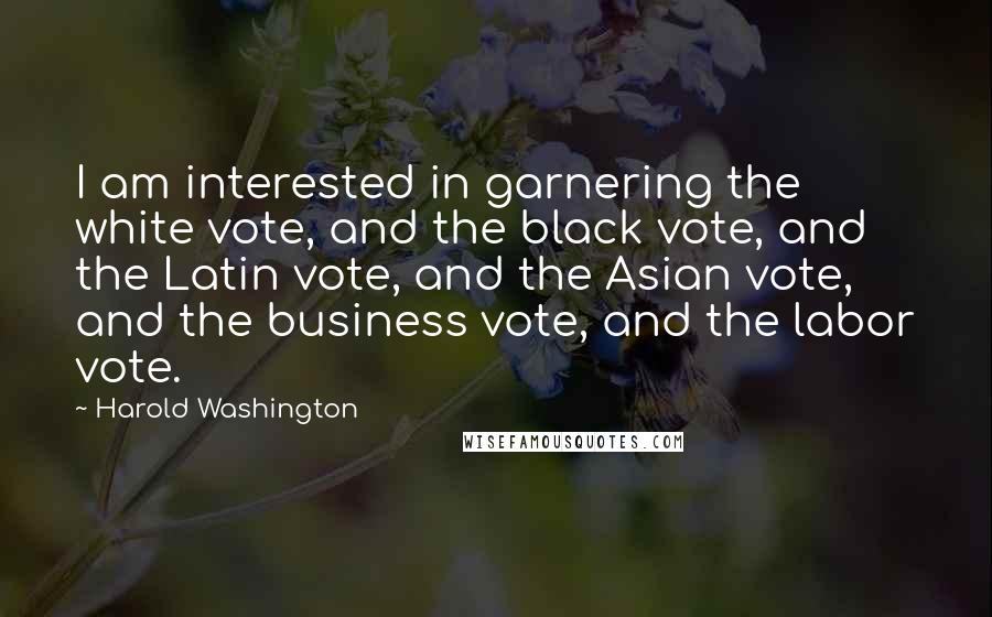 Harold Washington Quotes: I am interested in garnering the white vote, and the black vote, and the Latin vote, and the Asian vote, and the business vote, and the labor vote.