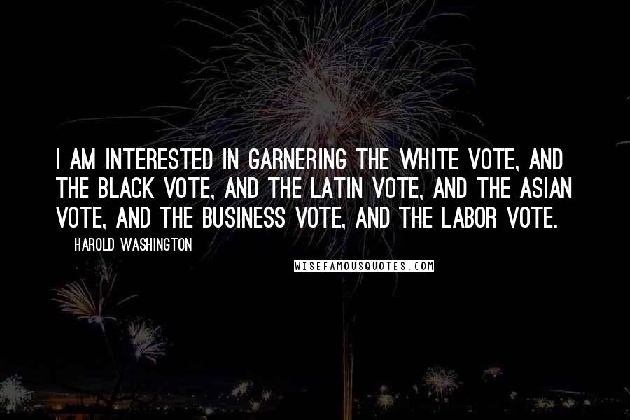 Harold Washington Quotes: I am interested in garnering the white vote, and the black vote, and the Latin vote, and the Asian vote, and the business vote, and the labor vote.