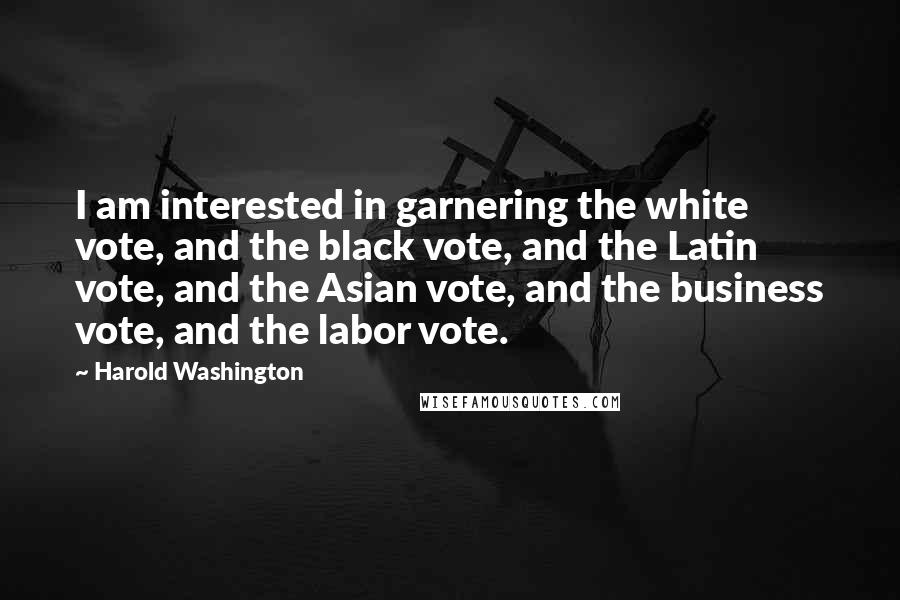 Harold Washington Quotes: I am interested in garnering the white vote, and the black vote, and the Latin vote, and the Asian vote, and the business vote, and the labor vote.