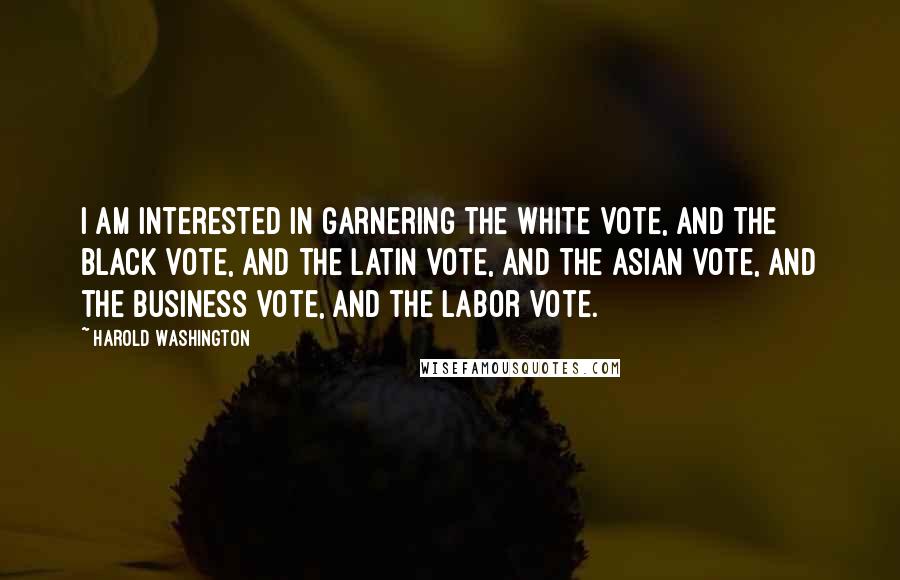 Harold Washington Quotes: I am interested in garnering the white vote, and the black vote, and the Latin vote, and the Asian vote, and the business vote, and the labor vote.