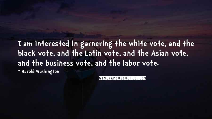 Harold Washington Quotes: I am interested in garnering the white vote, and the black vote, and the Latin vote, and the Asian vote, and the business vote, and the labor vote.