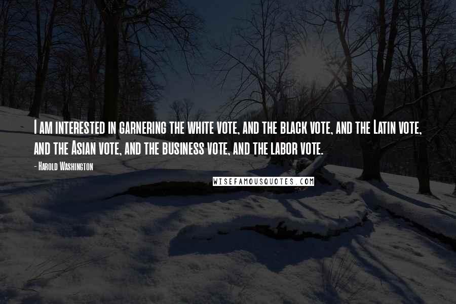 Harold Washington Quotes: I am interested in garnering the white vote, and the black vote, and the Latin vote, and the Asian vote, and the business vote, and the labor vote.