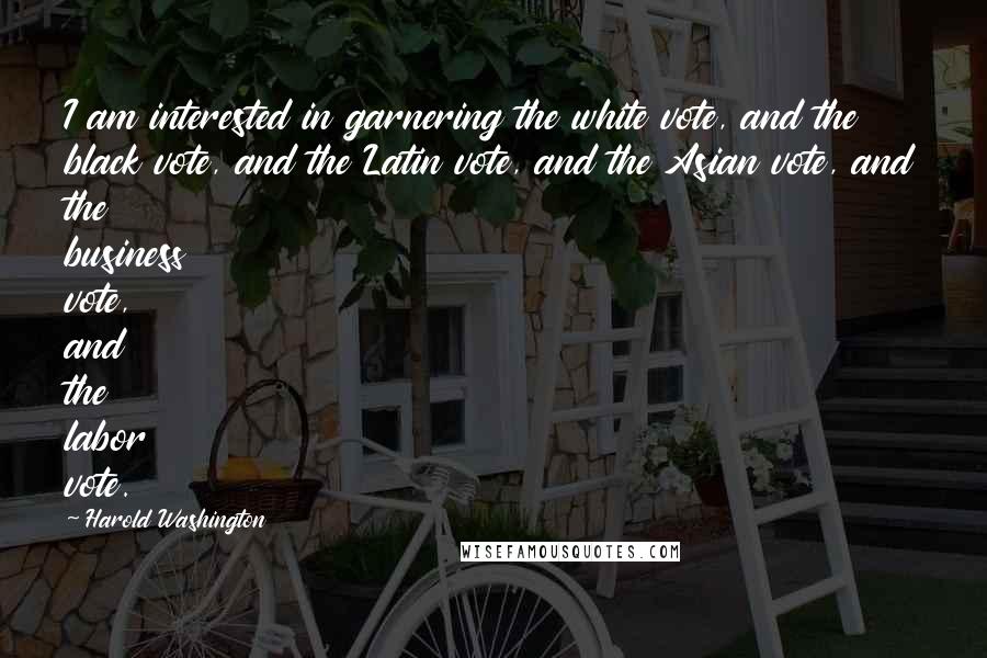 Harold Washington Quotes: I am interested in garnering the white vote, and the black vote, and the Latin vote, and the Asian vote, and the business vote, and the labor vote.