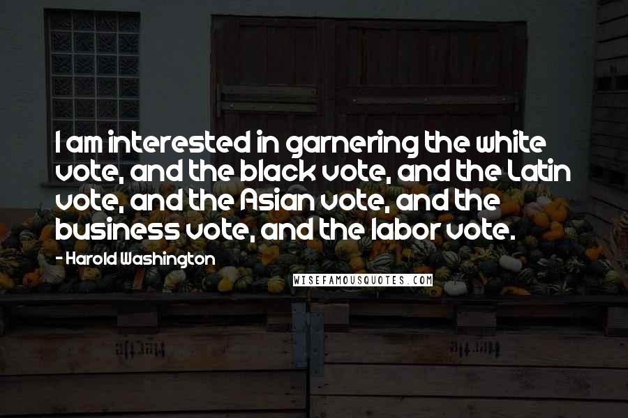 Harold Washington Quotes: I am interested in garnering the white vote, and the black vote, and the Latin vote, and the Asian vote, and the business vote, and the labor vote.