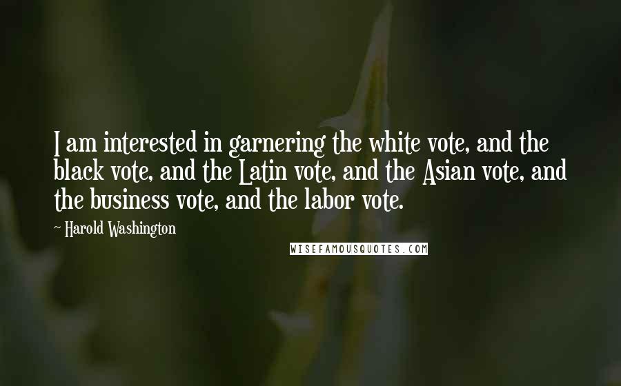 Harold Washington Quotes: I am interested in garnering the white vote, and the black vote, and the Latin vote, and the Asian vote, and the business vote, and the labor vote.