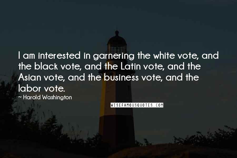 Harold Washington Quotes: I am interested in garnering the white vote, and the black vote, and the Latin vote, and the Asian vote, and the business vote, and the labor vote.