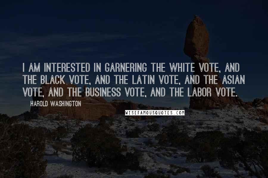 Harold Washington Quotes: I am interested in garnering the white vote, and the black vote, and the Latin vote, and the Asian vote, and the business vote, and the labor vote.