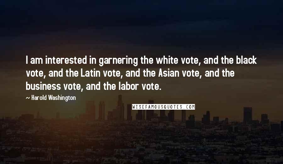 Harold Washington Quotes: I am interested in garnering the white vote, and the black vote, and the Latin vote, and the Asian vote, and the business vote, and the labor vote.