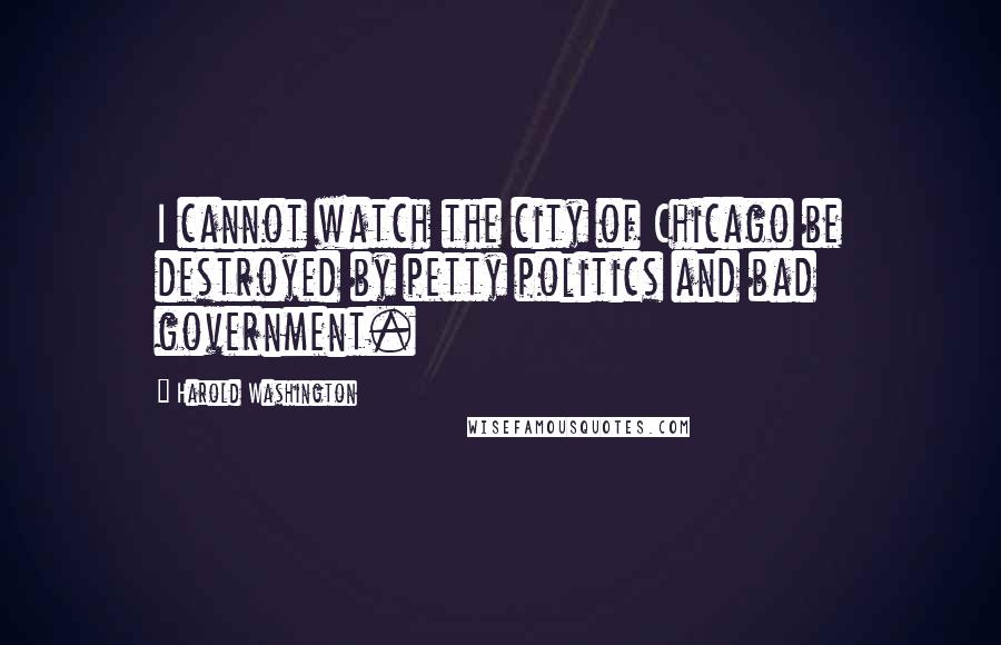 Harold Washington Quotes: I cannot watch the city of Chicago be destroyed by petty politics and bad government.