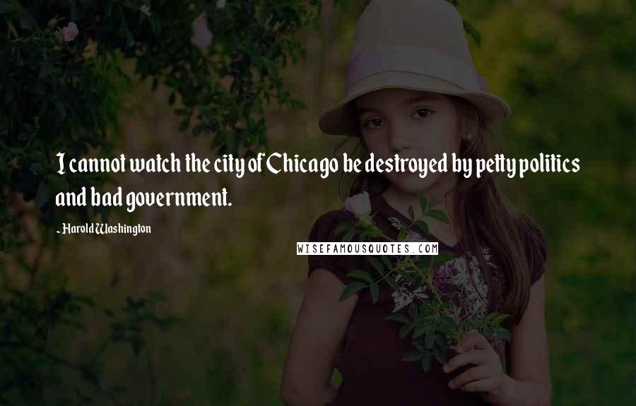 Harold Washington Quotes: I cannot watch the city of Chicago be destroyed by petty politics and bad government.