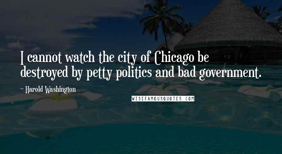 Harold Washington Quotes: I cannot watch the city of Chicago be destroyed by petty politics and bad government.