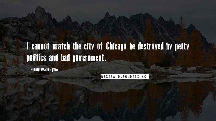 Harold Washington Quotes: I cannot watch the city of Chicago be destroyed by petty politics and bad government.