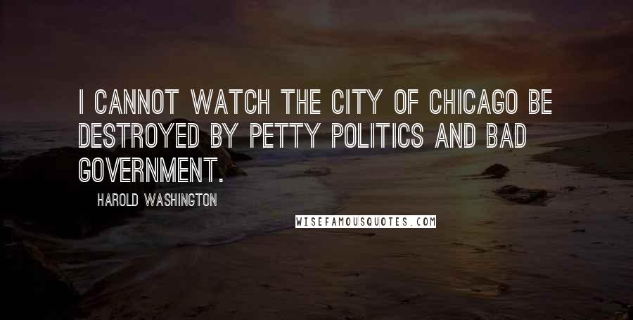 Harold Washington Quotes: I cannot watch the city of Chicago be destroyed by petty politics and bad government.