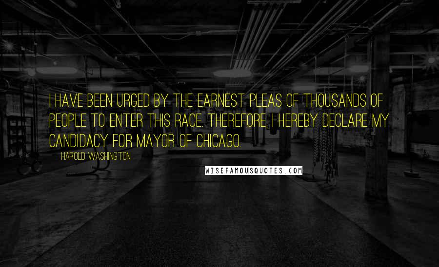 Harold Washington Quotes: I have been urged by the earnest pleas of thousands of people to enter this race. Therefore, I hereby declare my candidacy for Mayor of Chicago.