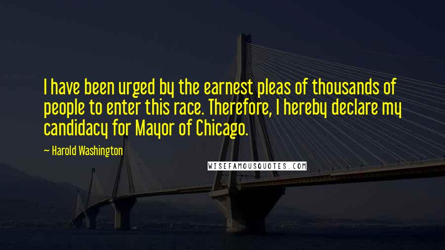 Harold Washington Quotes: I have been urged by the earnest pleas of thousands of people to enter this race. Therefore, I hereby declare my candidacy for Mayor of Chicago.