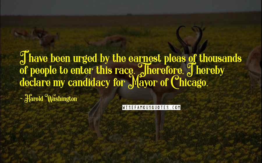 Harold Washington Quotes: I have been urged by the earnest pleas of thousands of people to enter this race. Therefore, I hereby declare my candidacy for Mayor of Chicago.