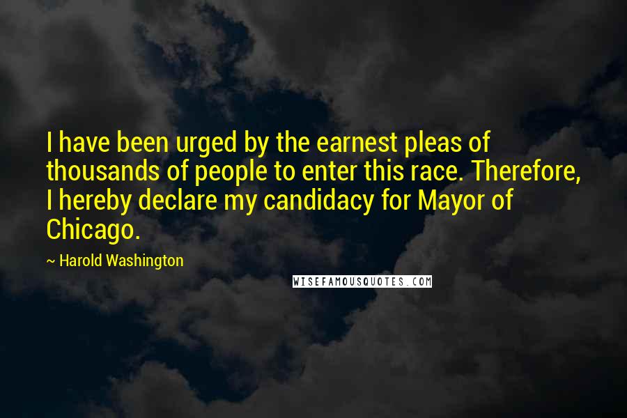 Harold Washington Quotes: I have been urged by the earnest pleas of thousands of people to enter this race. Therefore, I hereby declare my candidacy for Mayor of Chicago.