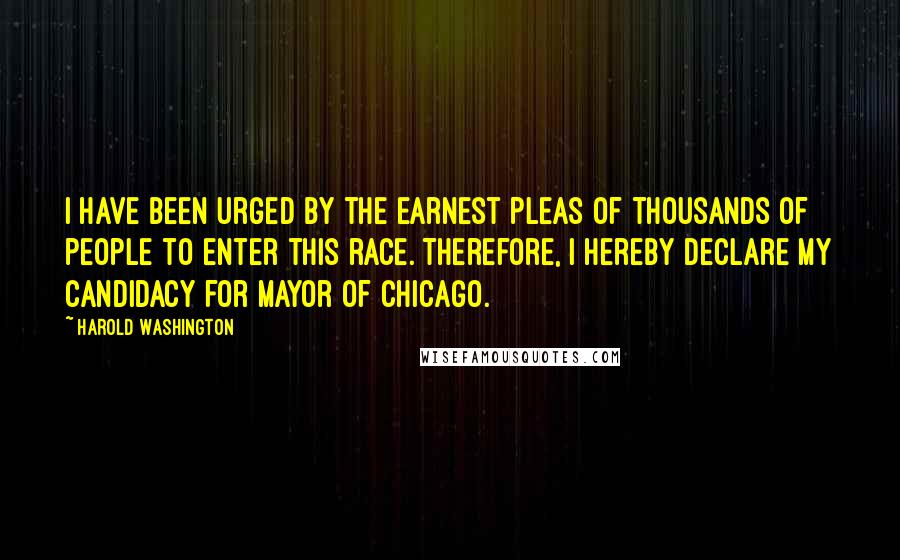 Harold Washington Quotes: I have been urged by the earnest pleas of thousands of people to enter this race. Therefore, I hereby declare my candidacy for Mayor of Chicago.