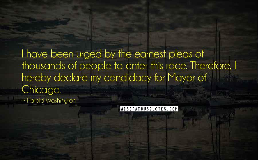 Harold Washington Quotes: I have been urged by the earnest pleas of thousands of people to enter this race. Therefore, I hereby declare my candidacy for Mayor of Chicago.