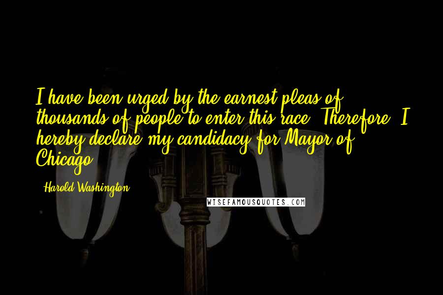 Harold Washington Quotes: I have been urged by the earnest pleas of thousands of people to enter this race. Therefore, I hereby declare my candidacy for Mayor of Chicago.