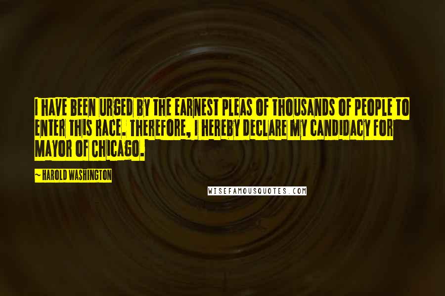 Harold Washington Quotes: I have been urged by the earnest pleas of thousands of people to enter this race. Therefore, I hereby declare my candidacy for Mayor of Chicago.