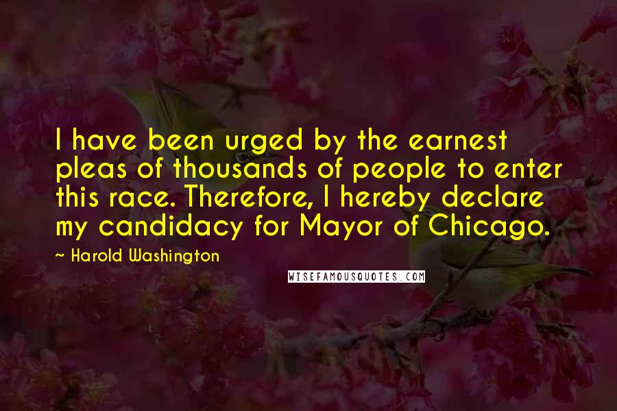 Harold Washington Quotes: I have been urged by the earnest pleas of thousands of people to enter this race. Therefore, I hereby declare my candidacy for Mayor of Chicago.