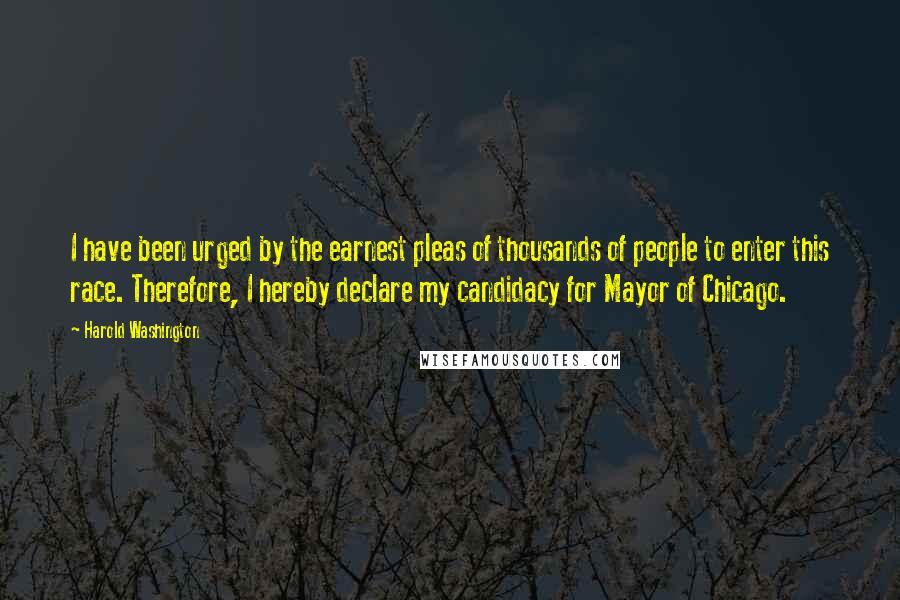 Harold Washington Quotes: I have been urged by the earnest pleas of thousands of people to enter this race. Therefore, I hereby declare my candidacy for Mayor of Chicago.