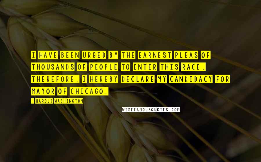 Harold Washington Quotes: I have been urged by the earnest pleas of thousands of people to enter this race. Therefore, I hereby declare my candidacy for Mayor of Chicago.