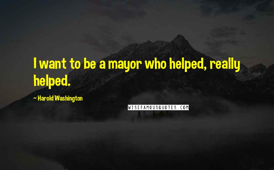 Harold Washington Quotes: I want to be a mayor who helped, really helped.