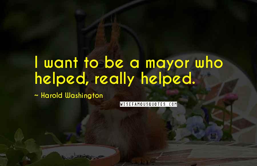 Harold Washington Quotes: I want to be a mayor who helped, really helped.