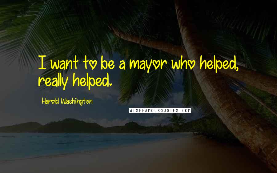 Harold Washington Quotes: I want to be a mayor who helped, really helped.