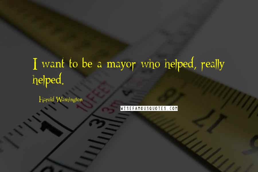 Harold Washington Quotes: I want to be a mayor who helped, really helped.