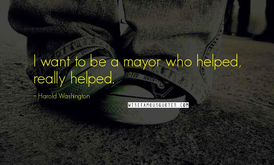 Harold Washington Quotes: I want to be a mayor who helped, really helped.