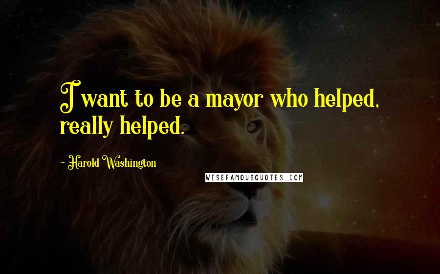 Harold Washington Quotes: I want to be a mayor who helped, really helped.