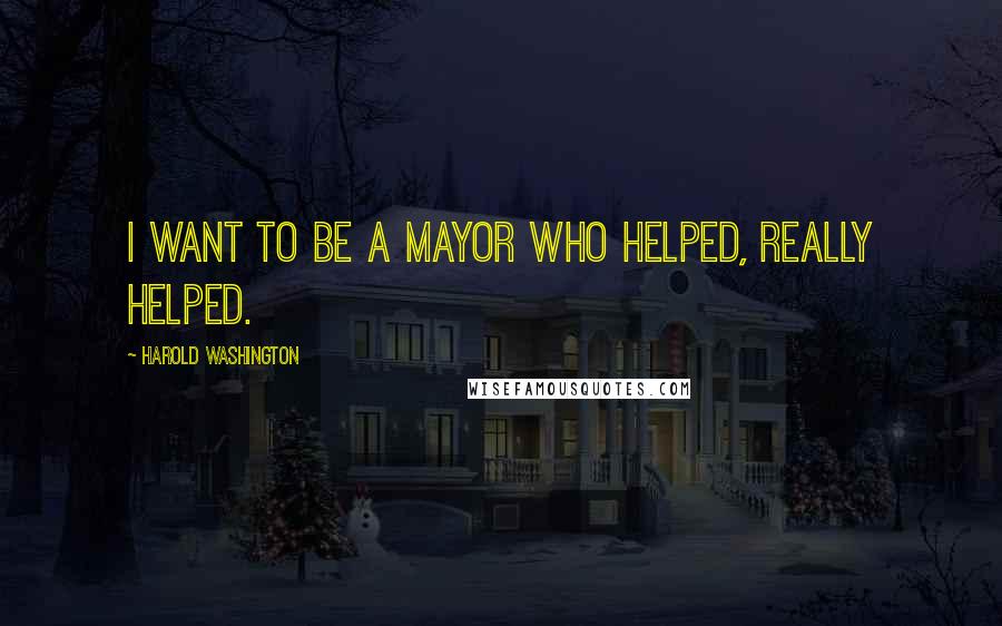 Harold Washington Quotes: I want to be a mayor who helped, really helped.