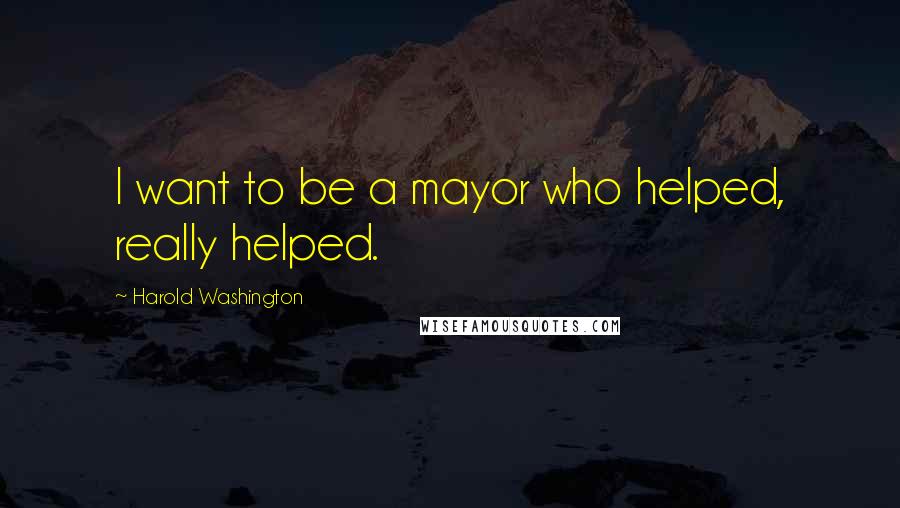 Harold Washington Quotes: I want to be a mayor who helped, really helped.