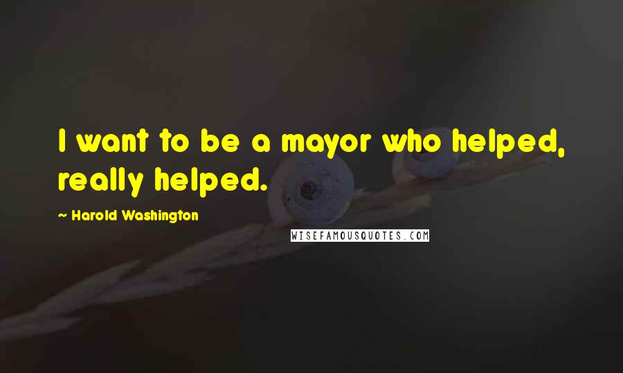 Harold Washington Quotes: I want to be a mayor who helped, really helped.
