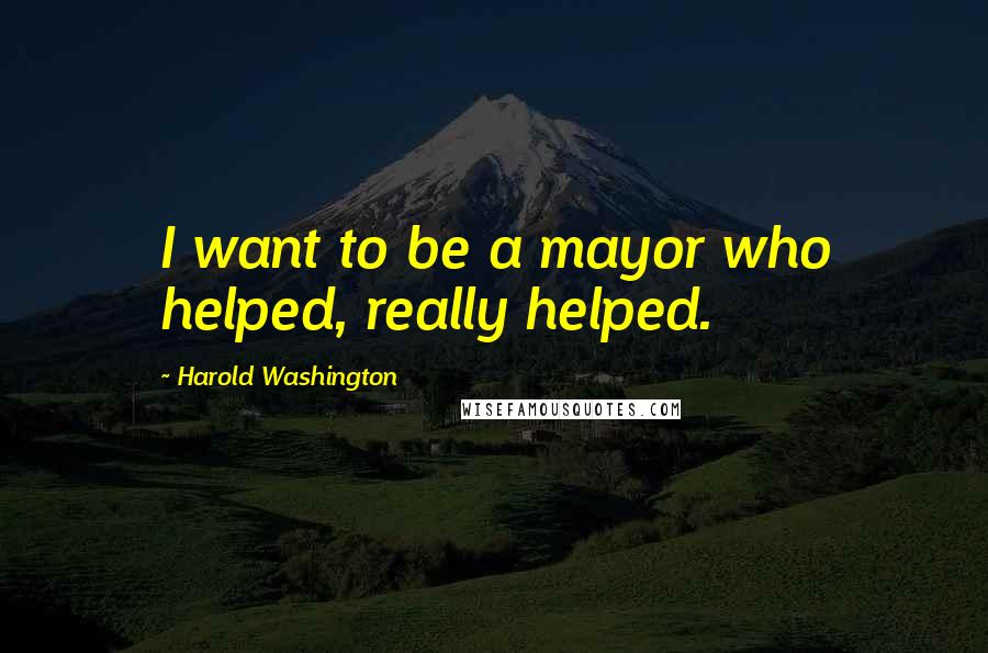 Harold Washington Quotes: I want to be a mayor who helped, really helped.