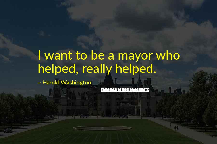 Harold Washington Quotes: I want to be a mayor who helped, really helped.