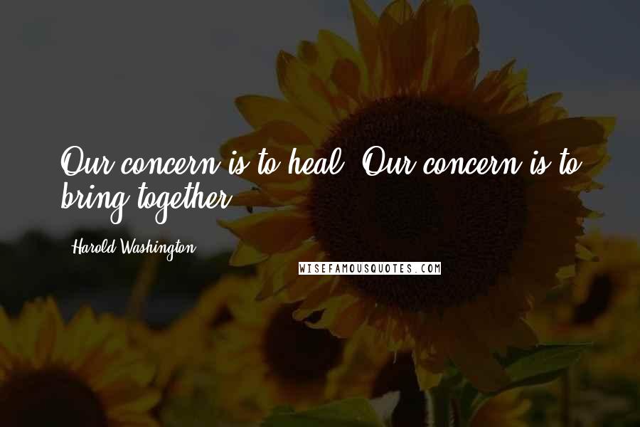 Harold Washington Quotes: Our concern is to heal. Our concern is to bring together.