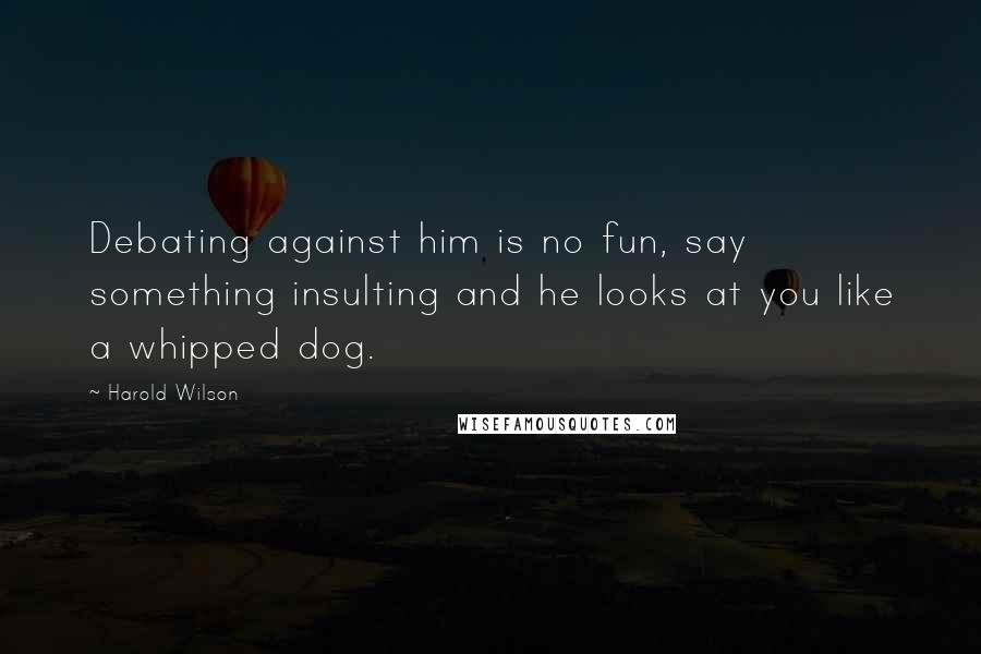 Harold Wilson Quotes: Debating against him is no fun, say something insulting and he looks at you like a whipped dog.