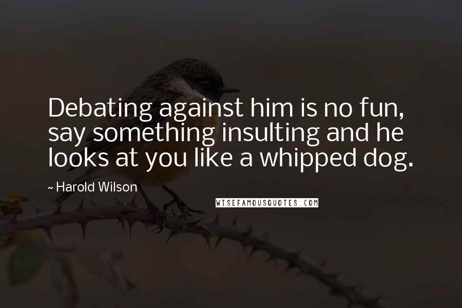 Harold Wilson Quotes: Debating against him is no fun, say something insulting and he looks at you like a whipped dog.